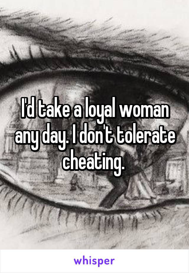 I'd take a loyal woman any day. I don't tolerate cheating. 