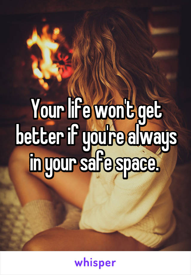 Your life won't get better if you're always in your safe space. 