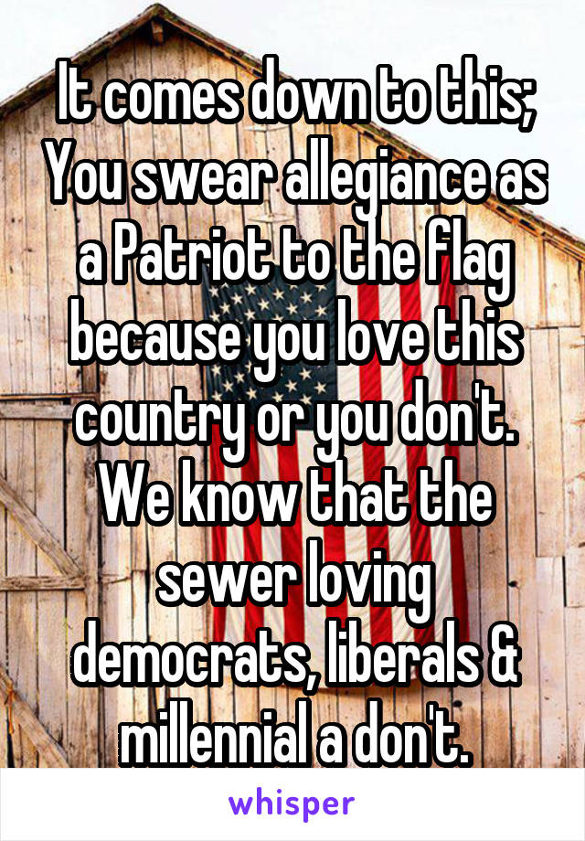 It comes down to this; You swear allegiance as a Patriot to the flag because you love this country or you don't. We know that the sewer loving democrats, liberals & millennial a don't.