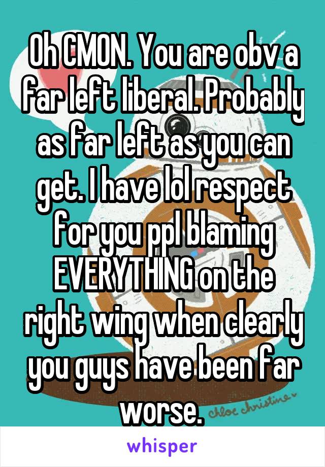 Oh CMON. You are obv a far left liberal. Probably as far left as you can get. I have lol respect for you ppl blaming EVERYTHING on the right wing when clearly you guys have been far worse. 