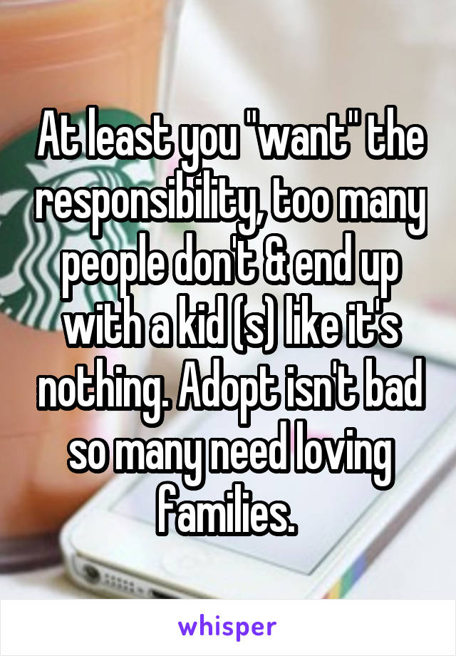 At least you "want" the responsibility, too many people don't & end up with a kid (s) like it's nothing. Adopt isn't bad so many need loving families. 