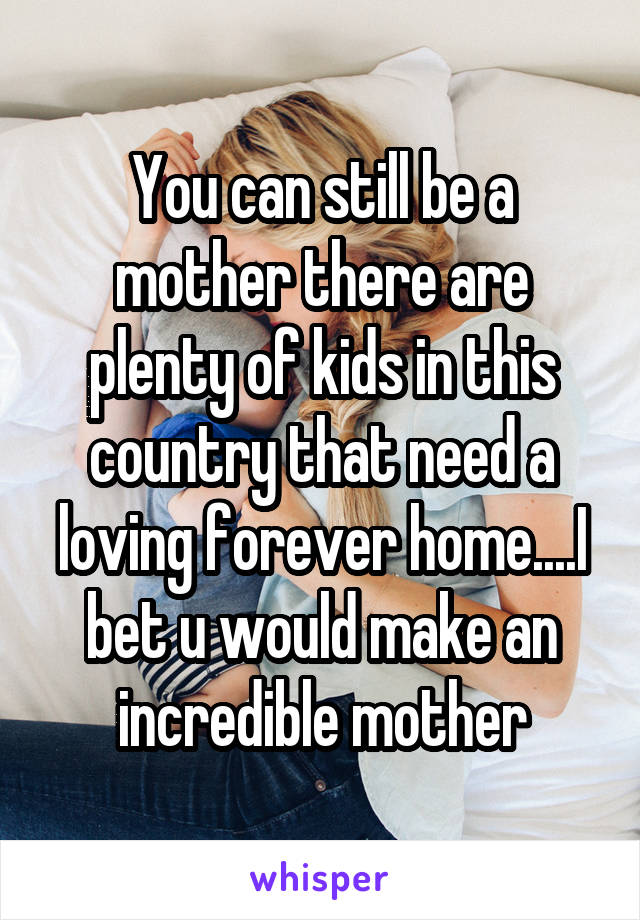 You can still be a mother there are plenty of kids in this country that need a loving forever home....I bet u would make an incredible mother