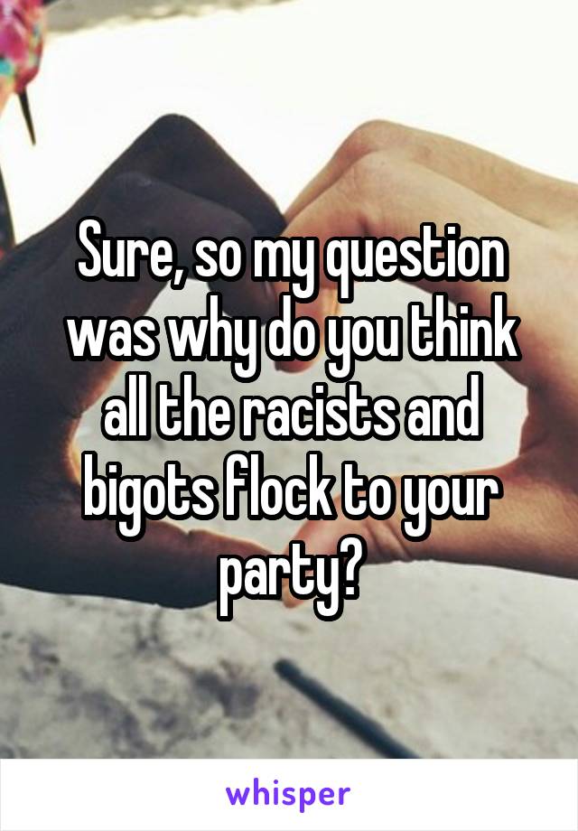 Sure, so my question was why do you think all the racists and bigots flock to your party?