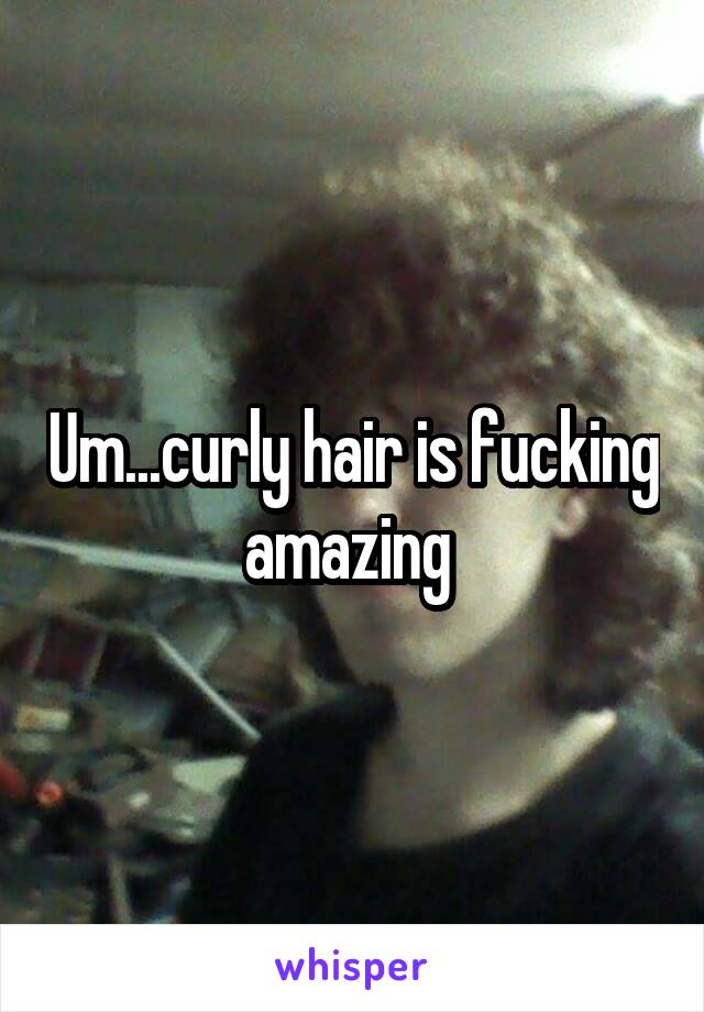 Um...curly hair is fucking amazing 