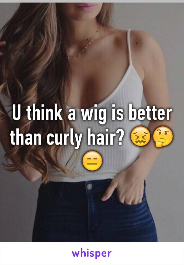 U think a wig is better than curly hair? 😖🤔😑