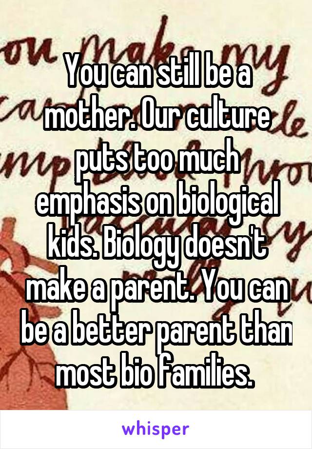 You can still be a mother. Our culture puts too much emphasis on biological kids. Biology doesn't make a parent. You can be a better parent than most bio families. 