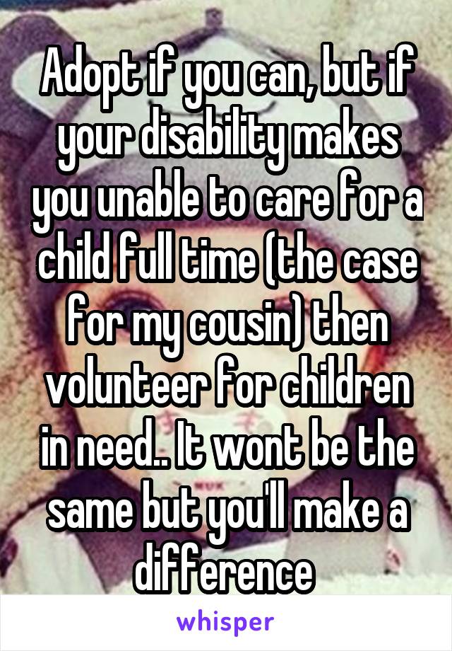 Adopt if you can, but if your disability makes you unable to care for a child full time (the case for my cousin) then volunteer for children in need.. It wont be the same but you'll make a difference 