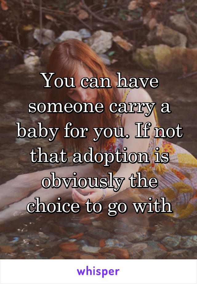 You can have someone carry a baby for you. If not that adoption is obviously the choice to go with