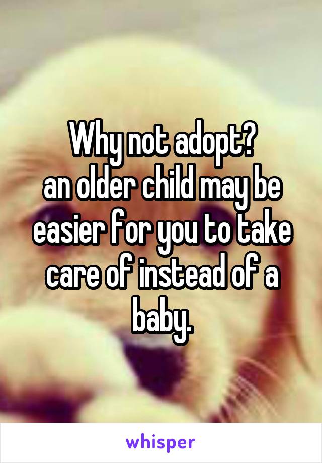 Why not adopt?
an older child may be easier for you to take care of instead of a baby.