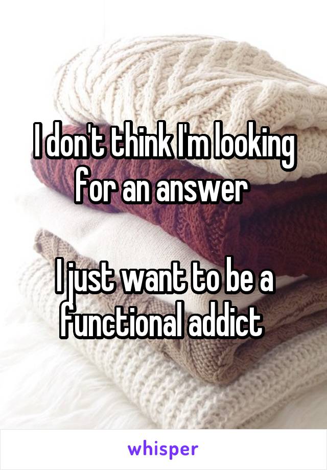 I don't think I'm looking for an answer 

I just want to be a functional addict 