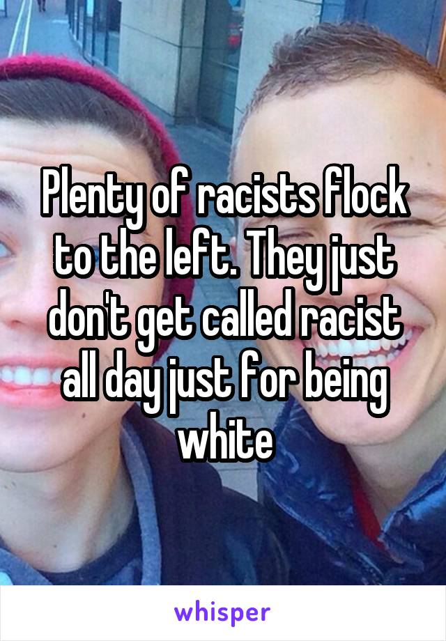 Plenty of racists flock to the left. They just don't get called racist all day just for being white