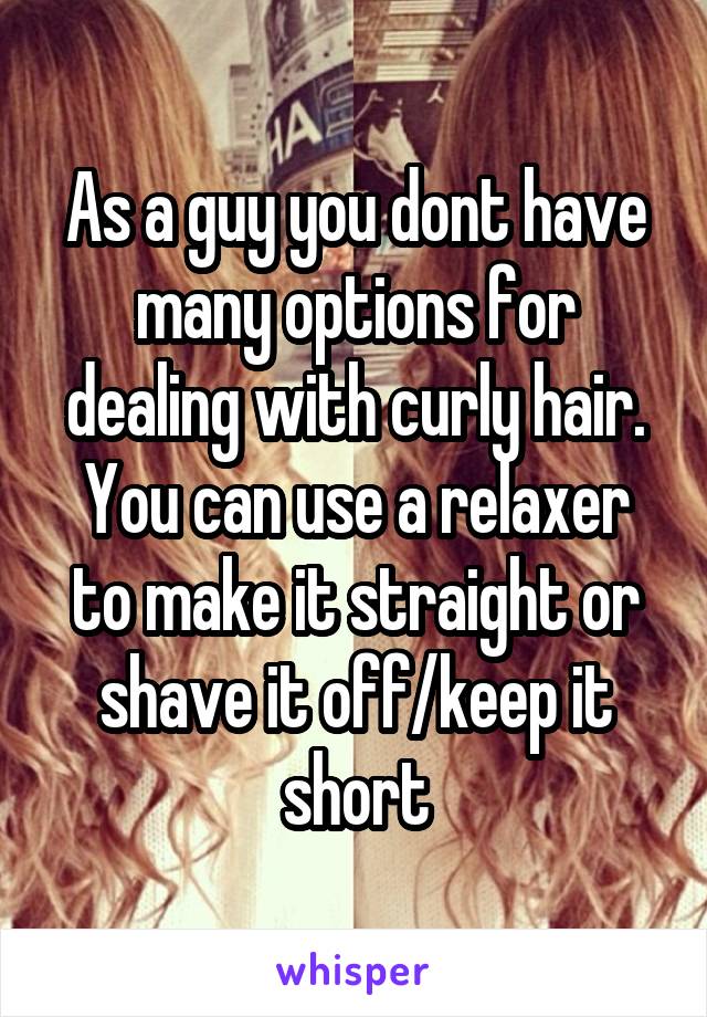 As a guy you dont have many options for dealing with curly hair.
You can use a relaxer to make it straight or shave it off/keep it short