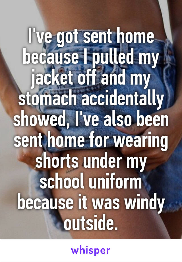 I've got sent home because I pulled my jacket off and my stomach accidentally showed, I've also been sent home for wearing shorts under my school uniform because it was windy outside.