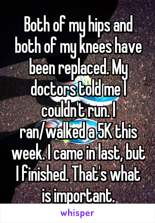 Both of my hips and both of my knees have been replaced. My doctors told me I couldn't run. I ran/walked a 5K this week. I came in last, but I finished. That's what is important.