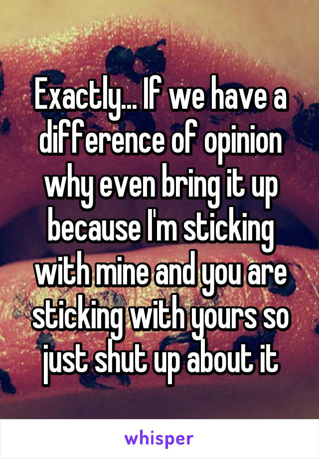 Exactly... If we have a difference of opinion why even bring it up because I'm sticking with mine and you are sticking with yours so just shut up about it