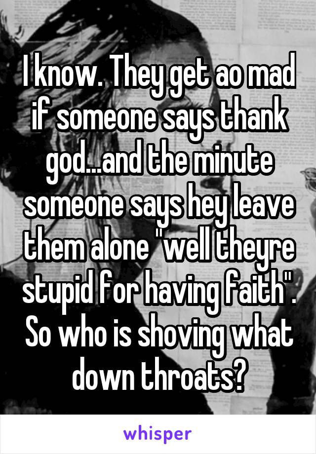 I know. They get ao mad if someone says thank god...and the minute someone says hey leave them alone "well theyre stupid for having faith". So who is shoving what down throats?