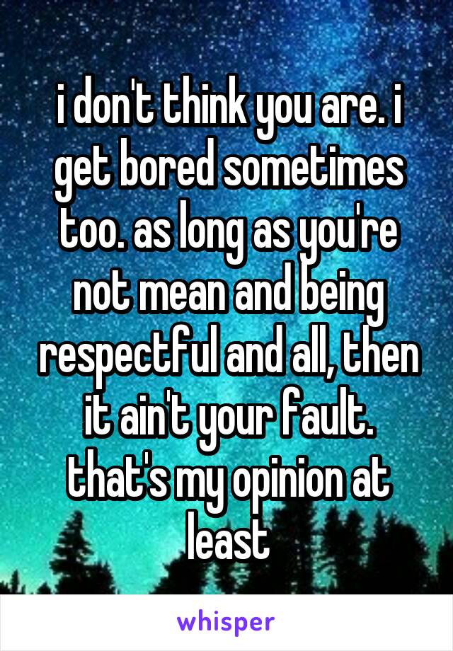 i don't think you are. i get bored sometimes too. as long as you're not mean and being respectful and all, then it ain't your fault. that's my opinion at least