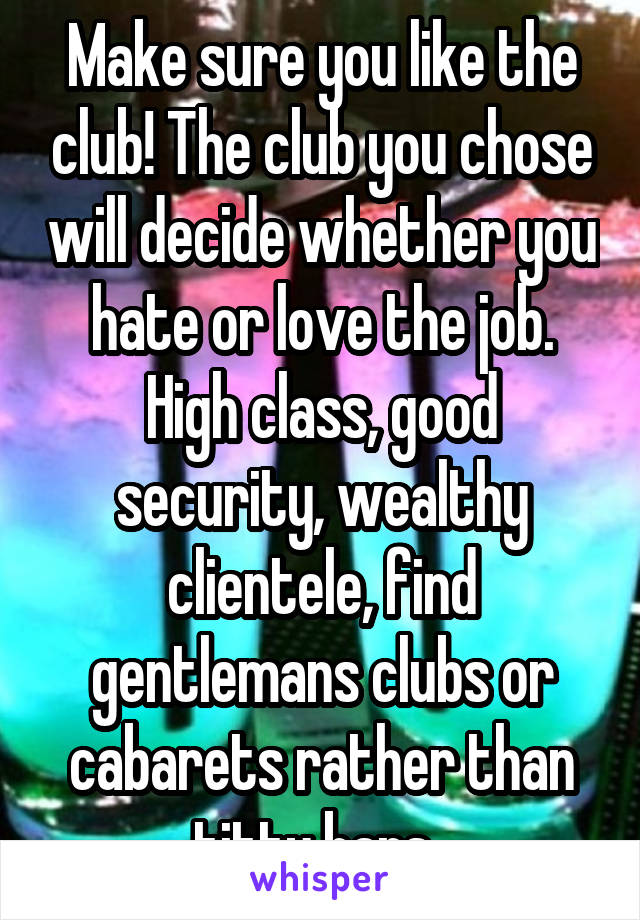 Make sure you like the club! The club you chose will decide whether you hate or love the job. High class, good security, wealthy clientele, find gentlemans clubs or cabarets rather than titty bars. 