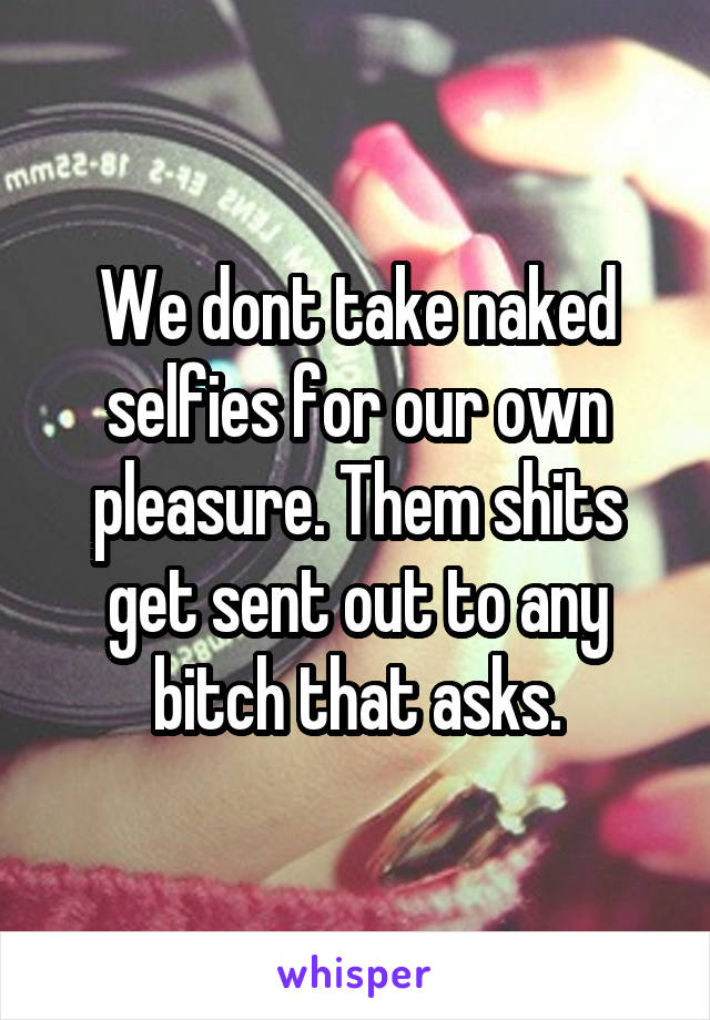 We dont take naked selfies for our own pleasure. Them shits get sent out to any bitch that asks.