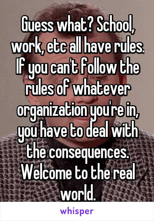 Guess what? School, work, etc all have rules. If you can't follow the rules of whatever organization you're in, you have to deal with the consequences. Welcome to the real world.