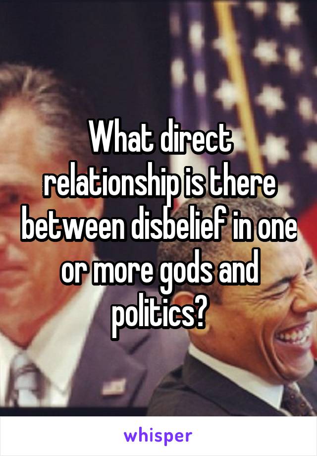 What direct relationship is there between disbelief in one or more gods and politics?