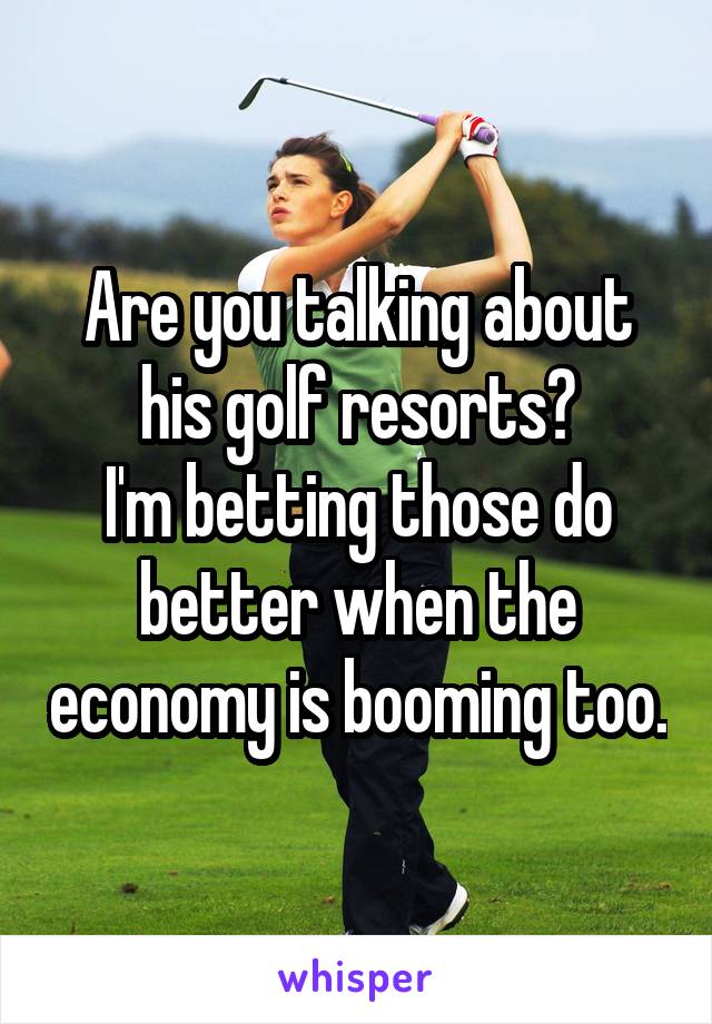 Are you talking about his golf resorts?
I'm betting those do better when the economy is booming too.