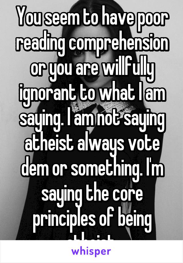 You seem to have poor reading comprehension or you are willfully ignorant to what I am saying. I am not saying atheist always vote dem or something. I'm saying the core principles of being atheist 