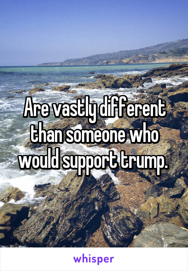 Are vastly different than someone who would support trump. 