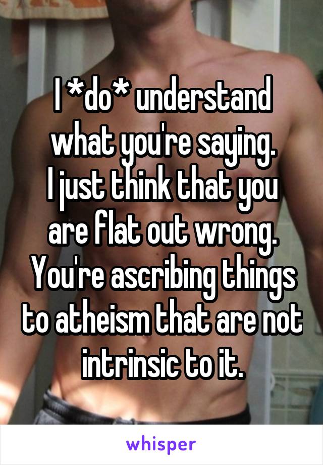 I *do* understand what you're saying.
I just think that you are flat out wrong.
You're ascribing things to atheism that are not intrinsic to it.