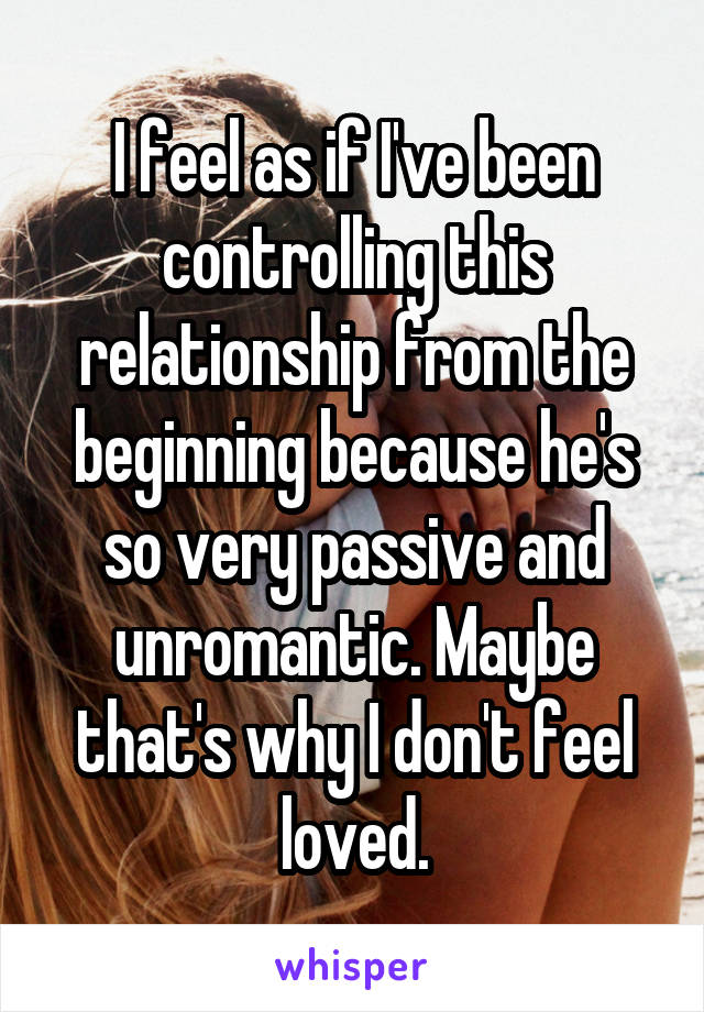 I feel as if I've been controlling this relationship from the beginning because he's so very passive and unromantic. Maybe that's why I don't feel loved.