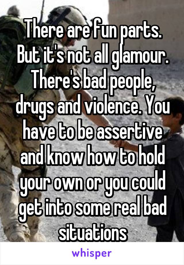 There are fun parts. But it's not all glamour. There's bad people, drugs and violence. You have to be assertive and know how to hold your own or you could get into some real bad situations