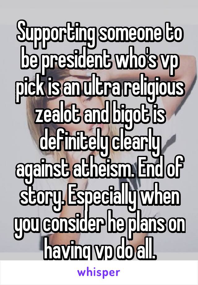 Supporting someone to be president who's vp pick is an ultra religious zealot and bigot is definitely clearly against atheism. End of story. Especially when you consider he plans on having vp do all.