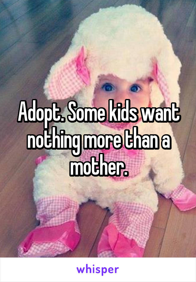 Adopt. Some kids want nothing more than a mother.