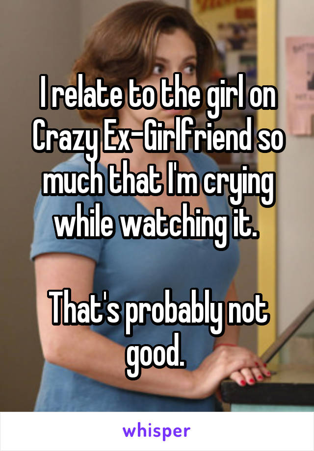 I relate to the girl on Crazy Ex-Girlfriend so much that I'm crying while watching it. 

That's probably not good. 