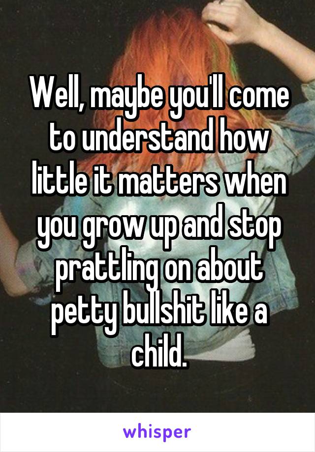 Well, maybe you'll come to understand how little it matters when you grow up and stop prattling on about petty bullshit like a child.