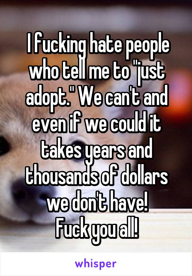  I fucking hate people who tell me to "just adopt." We can't and even if we could it takes years and thousands of dollars we don't have!
Fuck you all!