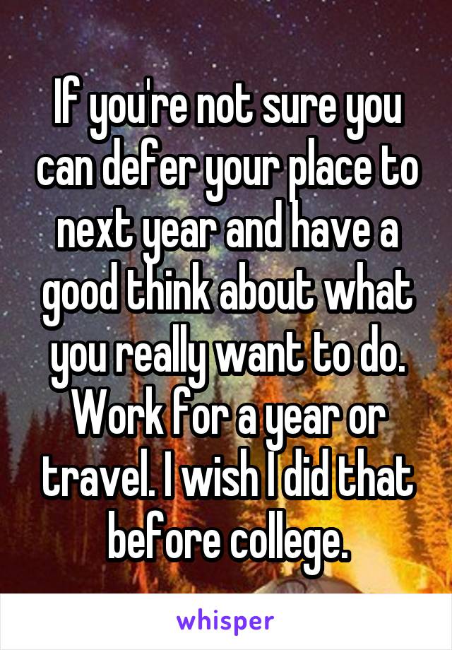 If you're not sure you can defer your place to next year and have a good think about what you really want to do. Work for a year or travel. I wish I did that before college.