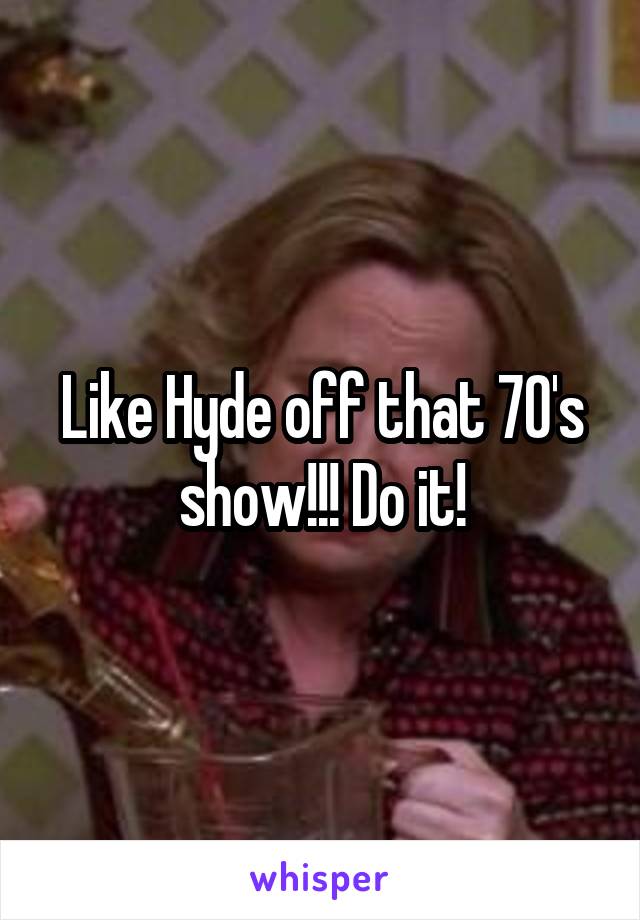 Like Hyde off that 70's show!!! Do it!