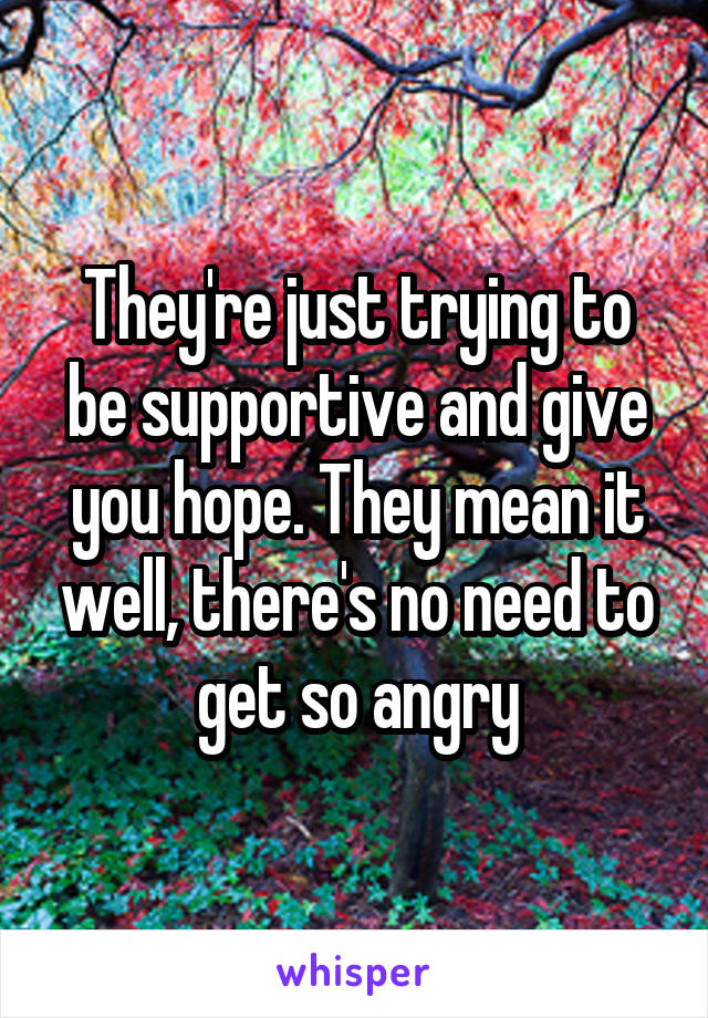 They're just trying to be supportive and give you hope. They mean it well, there's no need to get so angry