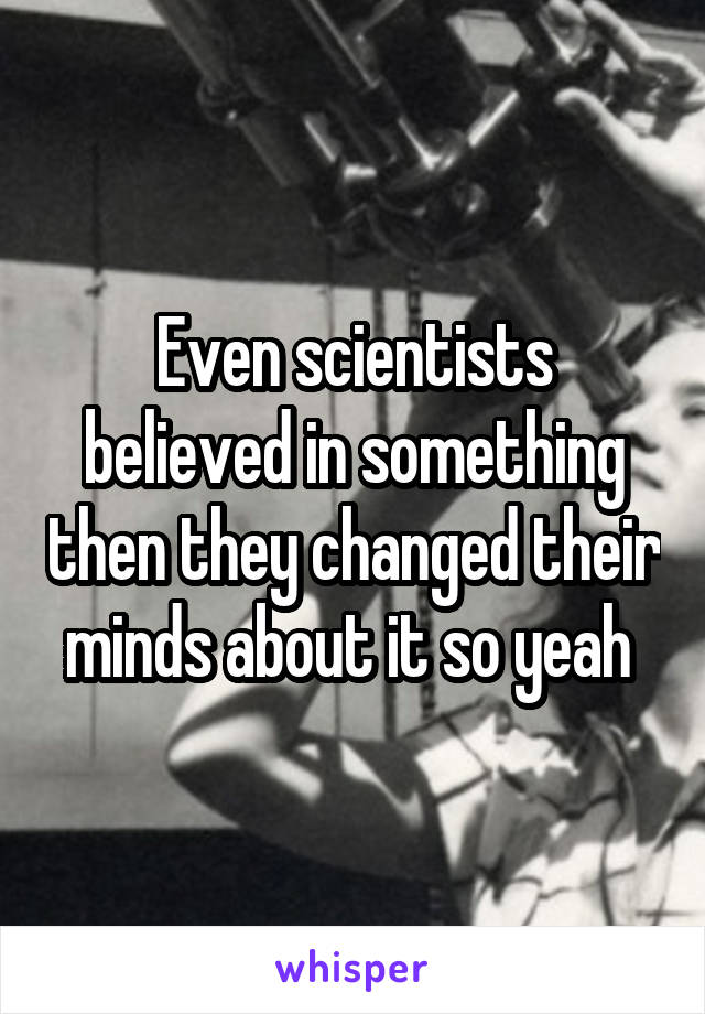 Even scientists believed in something then they changed their minds about it so yeah 