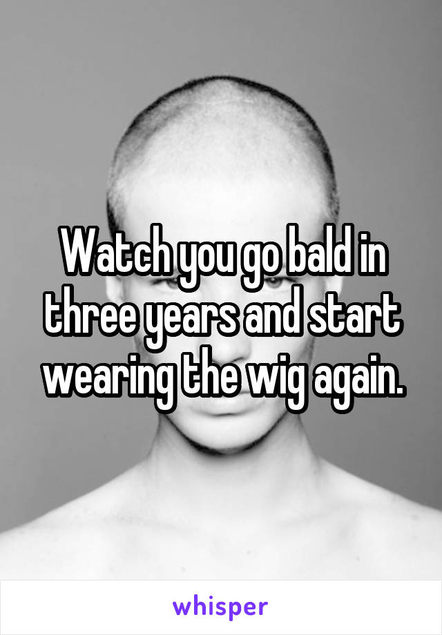 Watch you go bald in three years and start wearing the wig again.