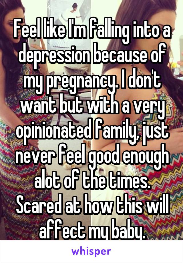 Feel like I'm falling into a depression because of my pregnancy. I don't want but with a very opinionated family, just never feel good enough alot of the times. Scared at how this will affect my baby.