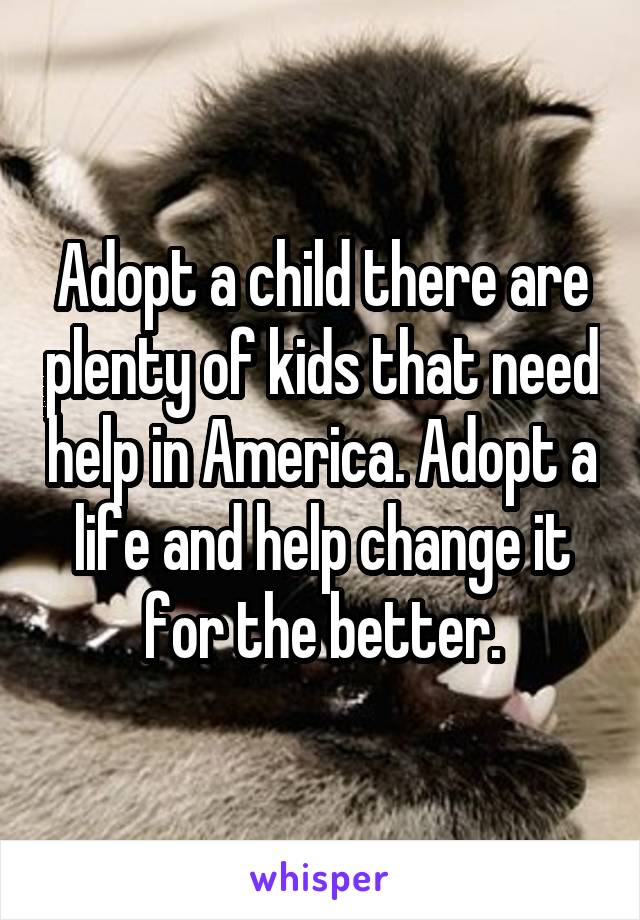 Adopt a child there are plenty of kids that need help in America. Adopt a life and help change it for the better.