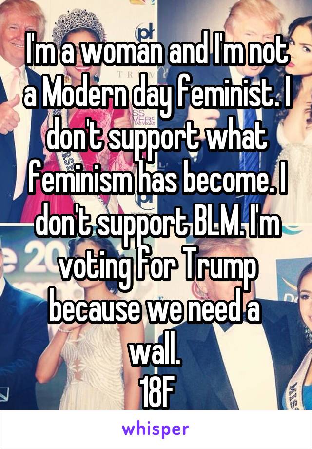 I'm a woman and I'm not a Modern day feminist. I don't support what feminism has become. I don't support BLM. I'm voting for Trump because we need a  wall. 
18F