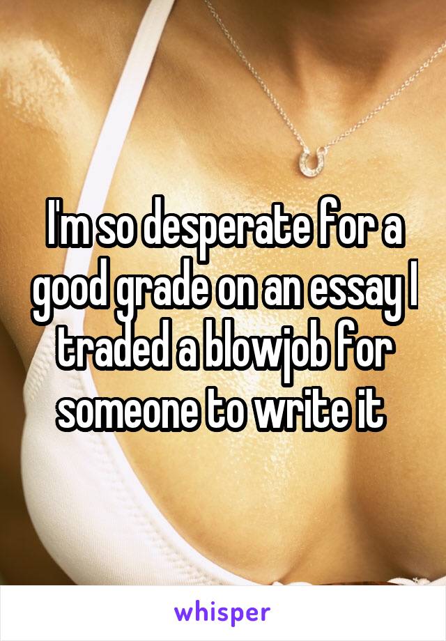 I'm so desperate for a good grade on an essay I traded a blowjob for someone to write it 