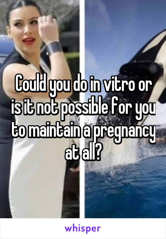 Could you do in vitro or is it not possible for you to maintain a pregnancy at all?
