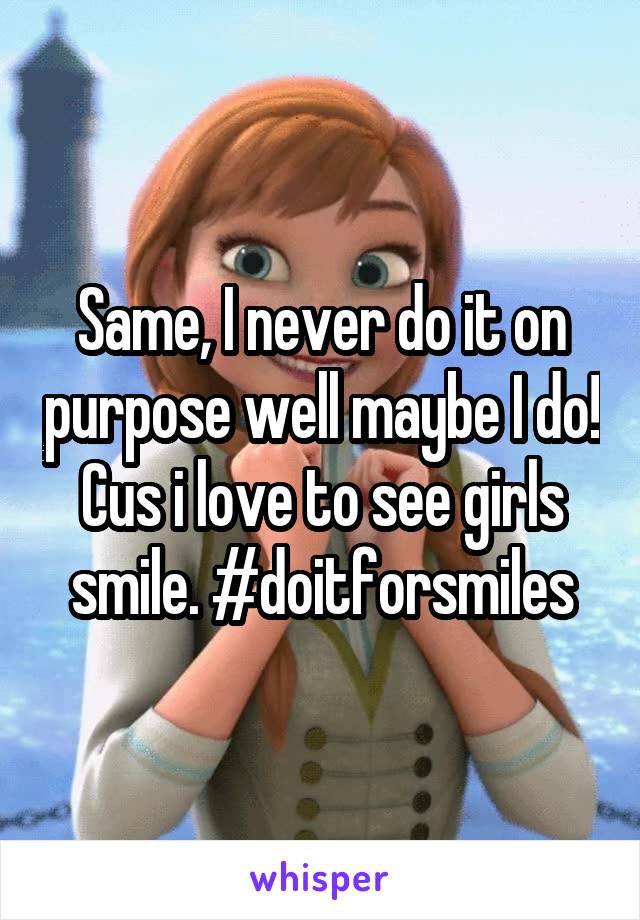 Same, I never do it on purpose well maybe I do! Cus i love to see girls smile. #doitforsmiles