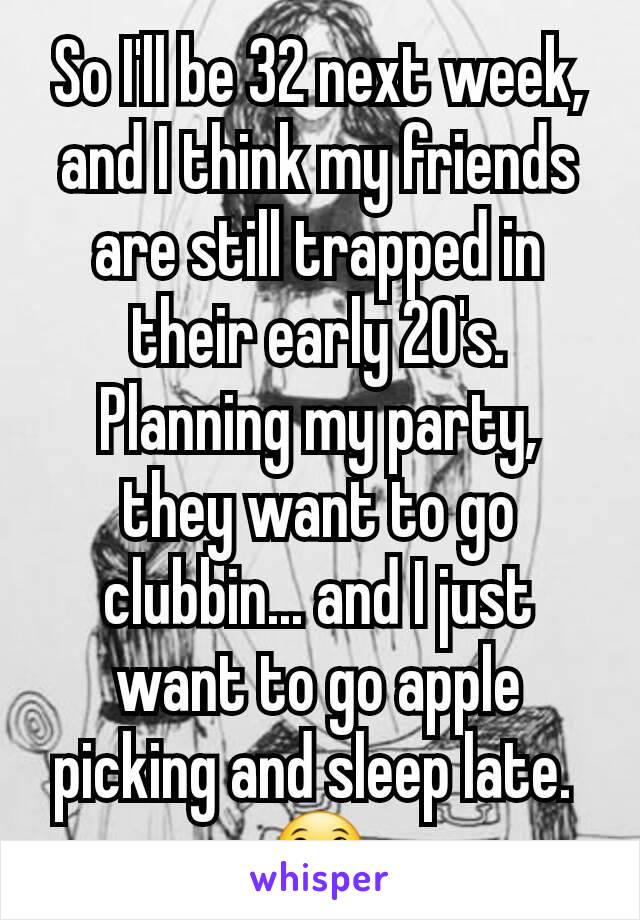 So I'll be 32 next week, and I think my friends are still trapped in their early 20's. Planning my party, they want to go clubbin... and I just want to go apple picking and sleep late. 
😀