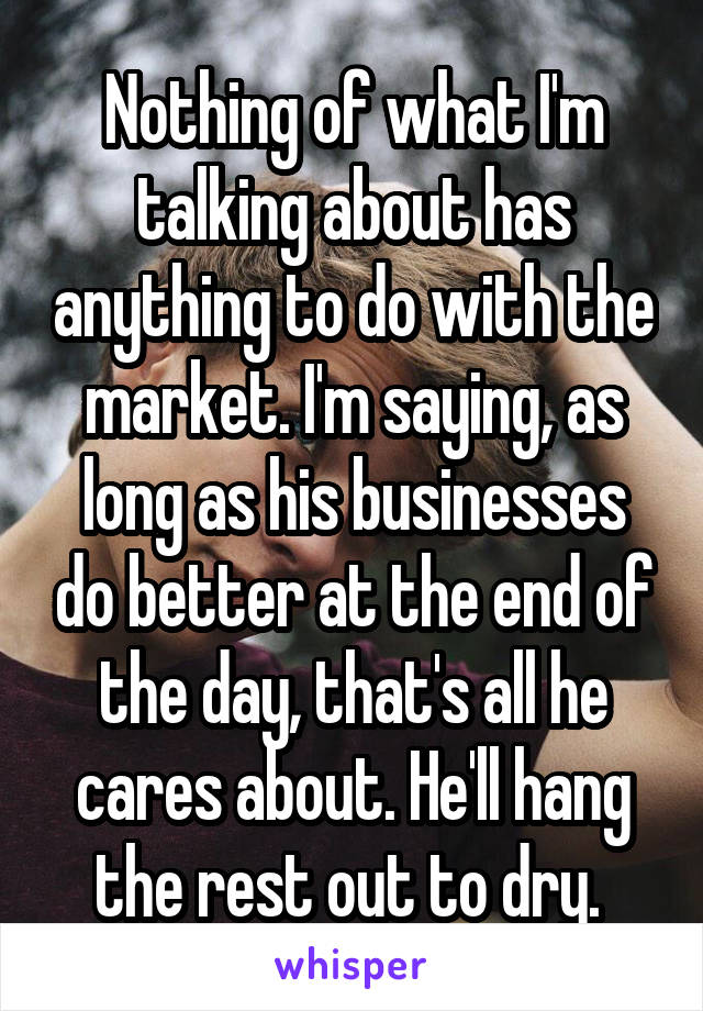 Nothing of what I'm talking about has anything to do with the market. I'm saying, as long as his businesses do better at the end of the day, that's all he cares about. He'll hang the rest out to dry. 