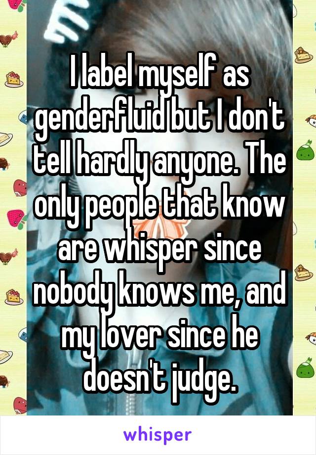 I label myself as genderfluid but I don't tell hardly anyone. The only people that know are whisper since nobody knows me, and my lover since he doesn't judge.